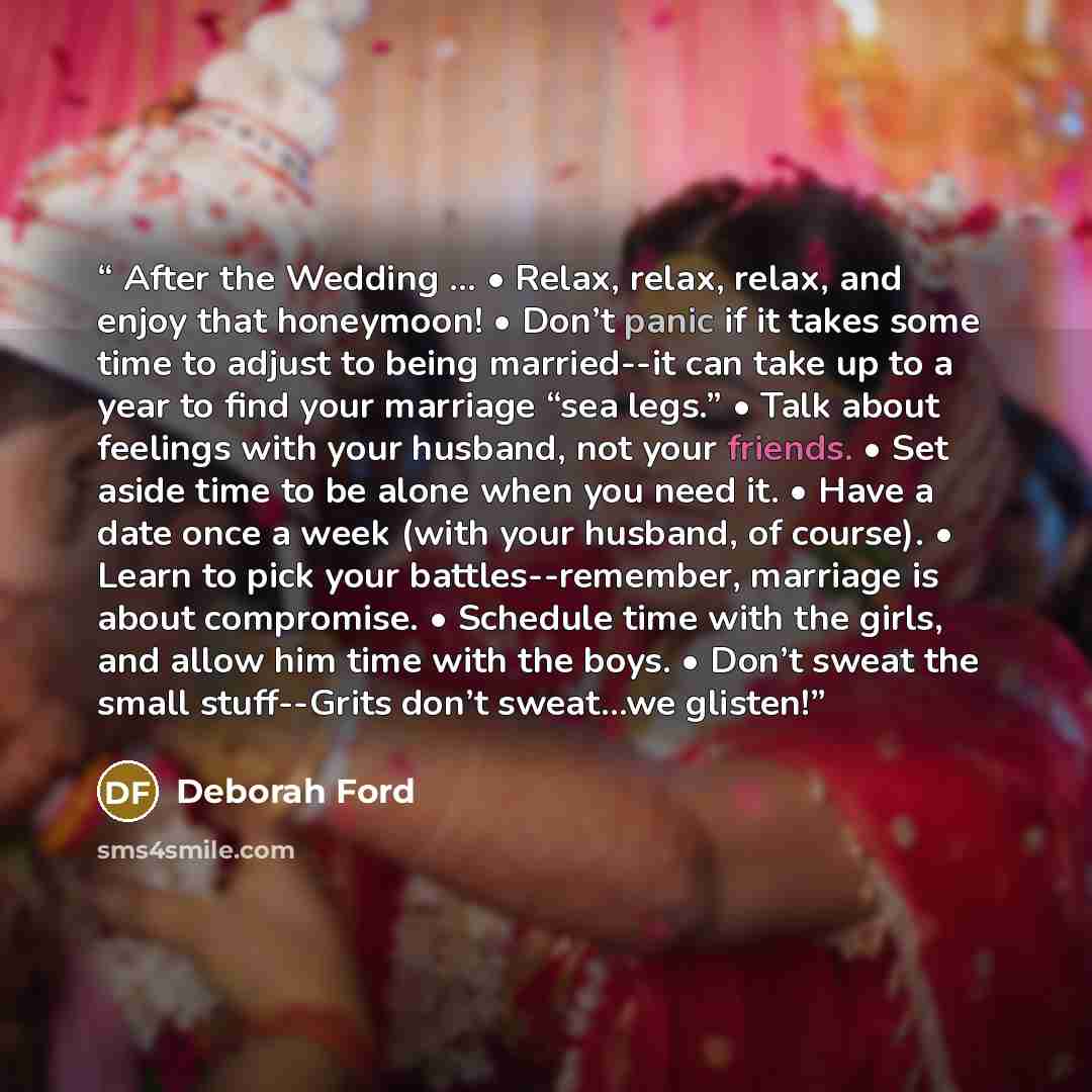 “After the Wedding … • Relax, relax, relax, and enjoy that honeymoon! • Don’t panic if it takes some time to adjust to being married--it can take up to a year to find your marriage “sea legs.” • Talk about feelings with your husband, not your friends. • Set aside time to be alone when you need it…” quote by Deborah Ford