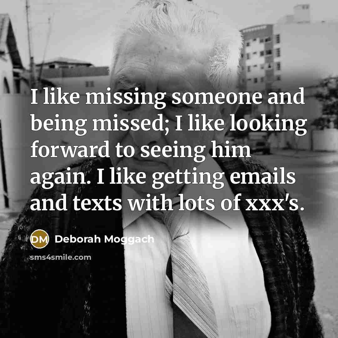 “I like missing someone and being missed; I like looking forward to seeing him again. I like getting emails and texts with lots of xxx's.” quote by Deborah Moggach