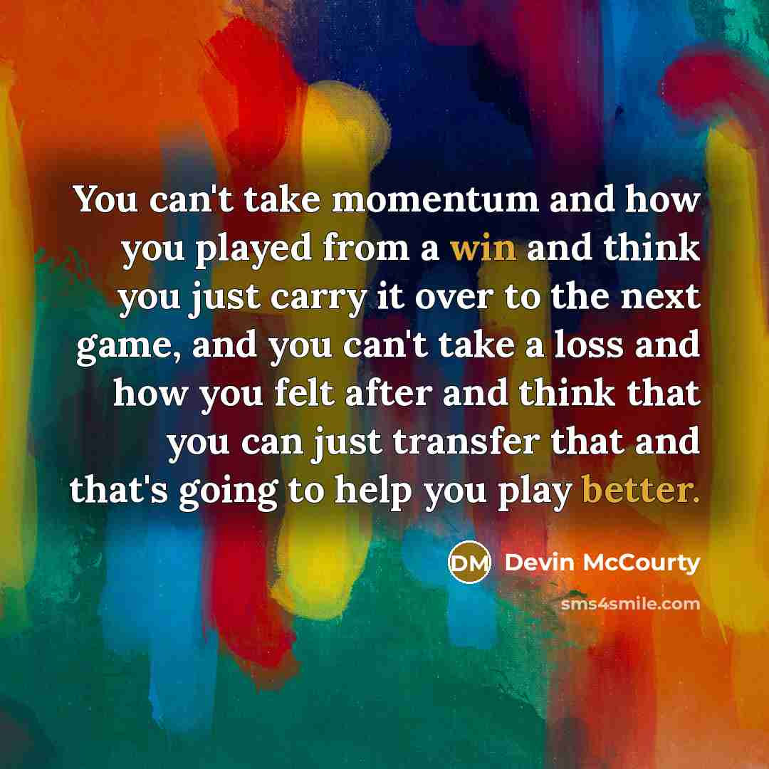 “You can't take momentum and how you played from a win and think you just carry it over to the next game, and you can't take a loss and how you felt after and think that you can just transfer that and that's going to help you play better.” quote by Devin McCourty