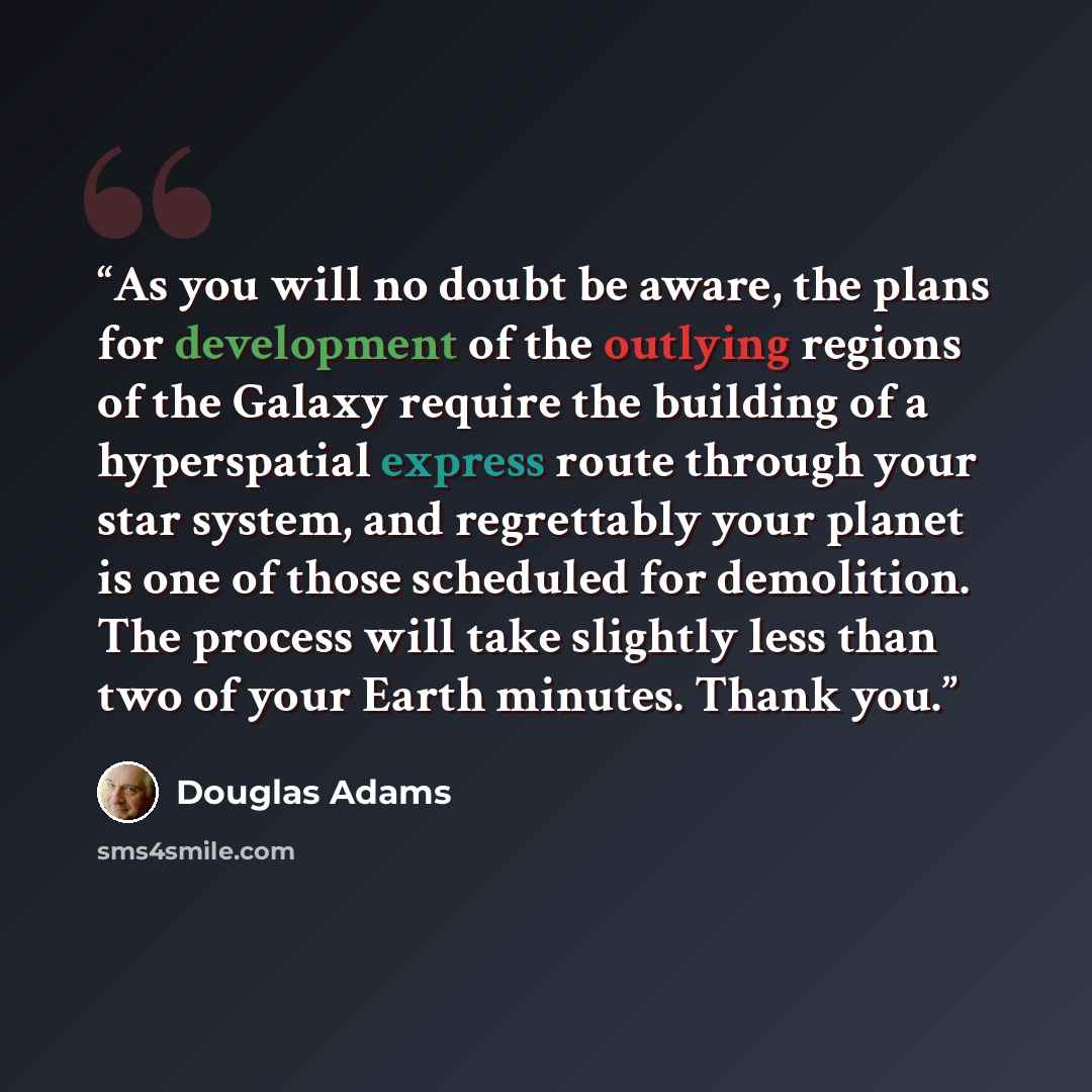“As you will no doubt be aware, the plans for development of the outlying regions of the Galaxy require the building of a hyperspatial express route through your star system, and regrettably your planet is one of those scheduled for demolition. The process will take slightly less than two of your…” quote by Douglas Adams