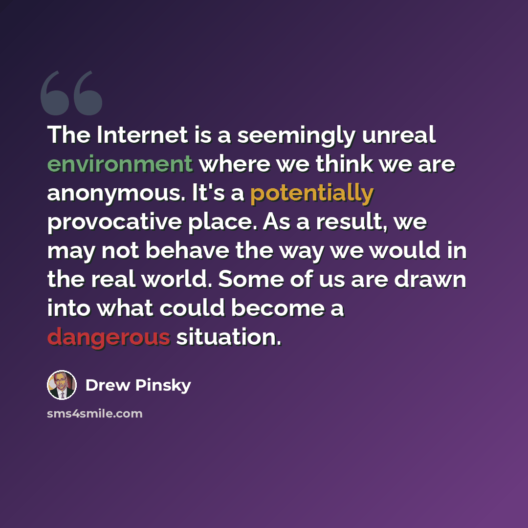 “The Internet is a seemingly unreal environment where we think we are anonymous. It's a potentially provocative place. As a result, we may not behave the way we would in the real world. Some of us are drawn into what could become a dangerous situation.” quote by Drew Pinsky
