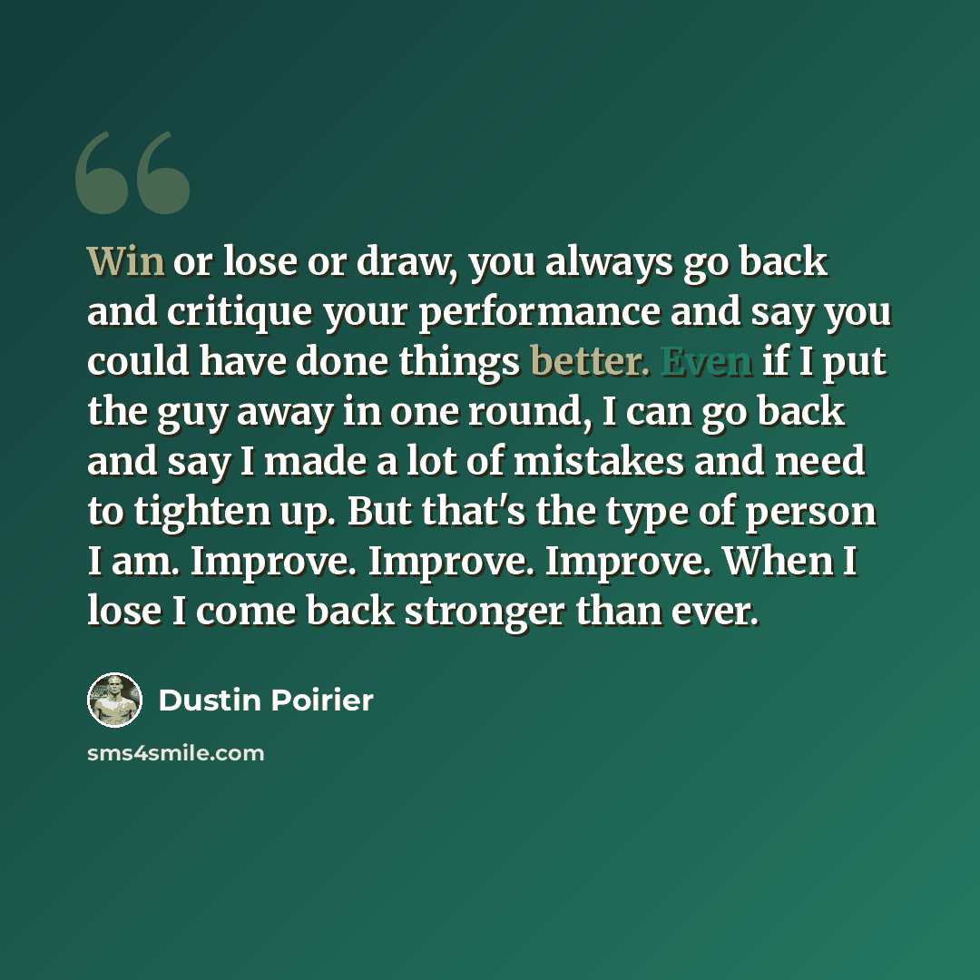 “Win or lose or draw, you always go back and critique your performance and say you could have done things better. Even if I put the guy away in one round, I can go back and say I made a lot of mistakes and need to tighten up. But that's the type of person I am. Improve. Improve. Improve. When I…” quote by Dustin Poirier