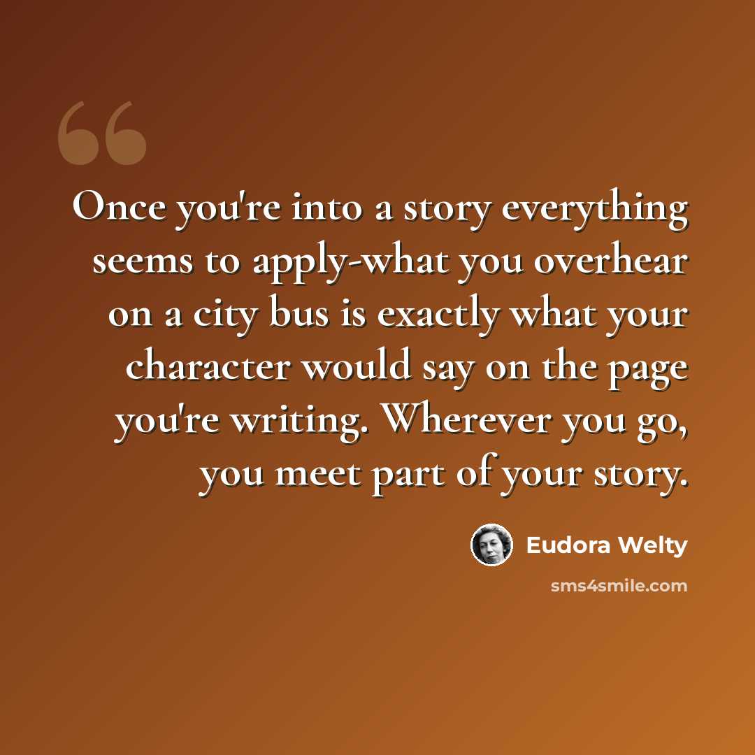 “Once you're into a story everything seems to apply-what you overhear on a city bus is exactly what your character would say on the page you're writing. Wherever you go, you meet part of your story.” quote by Eudora Welty