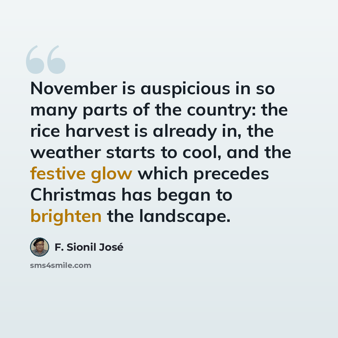 “November is auspicious in so many parts of the country: the rice harvest is already in, the weather starts to cool, and the festive glow which precedes Christmas has began to brighten the landscape.” quote by F. Sionil José