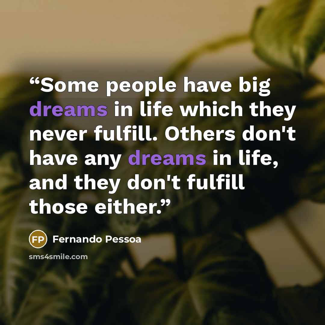 “Some people have big dreams in life which they never fulfill. Others don't have any dreams in life, and they don't fulfill those either.” quote by Fernando Pessoa