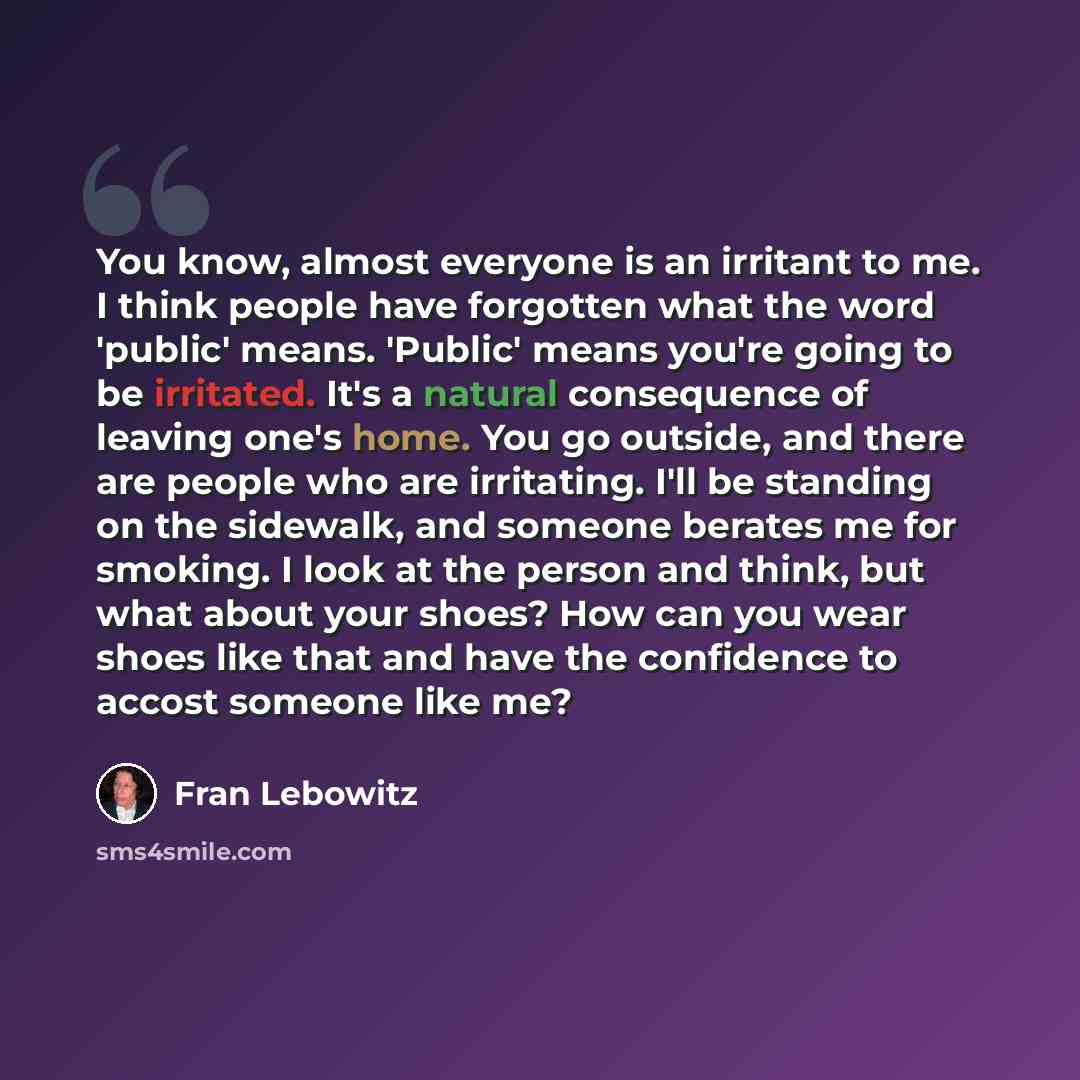 “You know, almost everyone is an irritant to me. I think people have forgotten what the word 'public' means. 'Public' means you're going to be irritated. It's a natural consequence of leaving one's home. You go outside, and there are people who are irritating. I'll be standing on the sidewalk, and…” quote by Fran Lebowitz