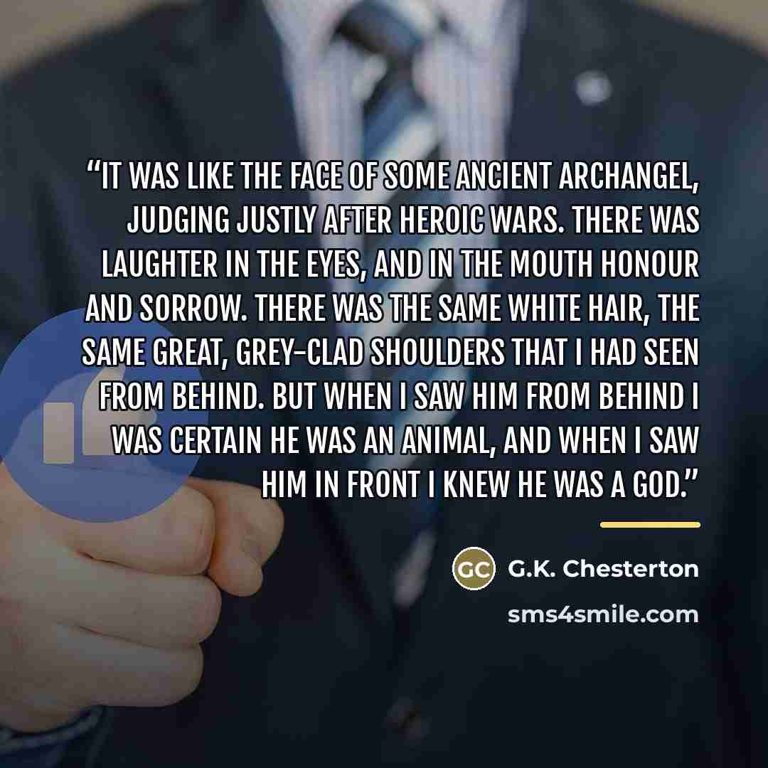 “It was like the face of some ancient archangel, judging justly after heroic wars. There was laughter in the eyes, and in the mouth honour and sorrow. There was the same white hair, the same great, grey-clad shoulders that I had seen from behind. But when I saw him from behind I was certain he was…” quote by G.K. Chesterton