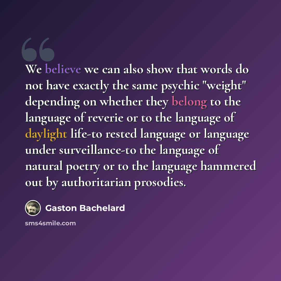 “We believe we can also show that words do not have exactly the same psychic "weight" depending on whether they belong to the language of reverie or to the language of daylight life-to rested language or language under surveillance-to the language of natural poetry or to the language hammered out…” quote by Gaston Bachelard