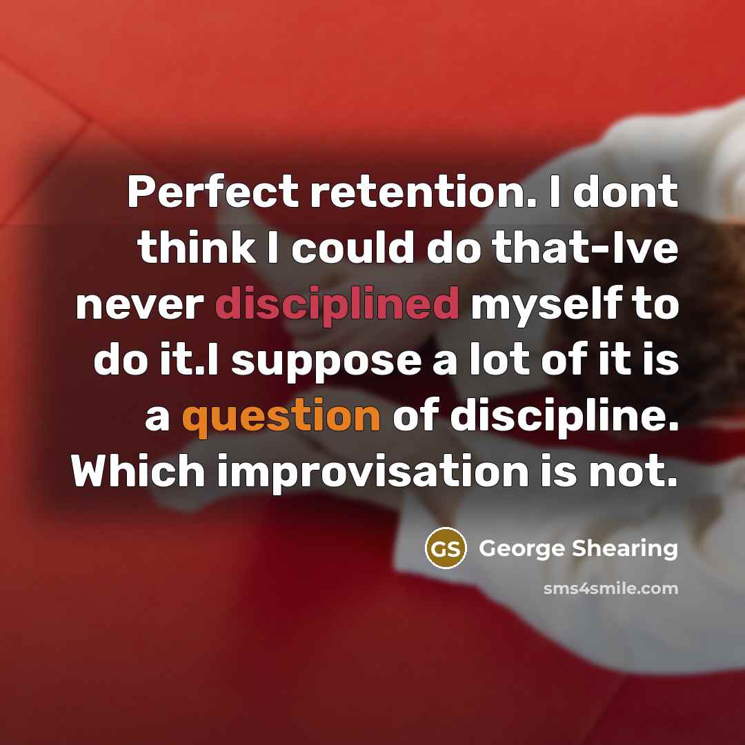 “Perfect retention. I dont think I could do that-Ive never disciplined myself to do it.I suppose a lot of it is a question of discipline. Which improvisation is not.” quote by George Shearing
