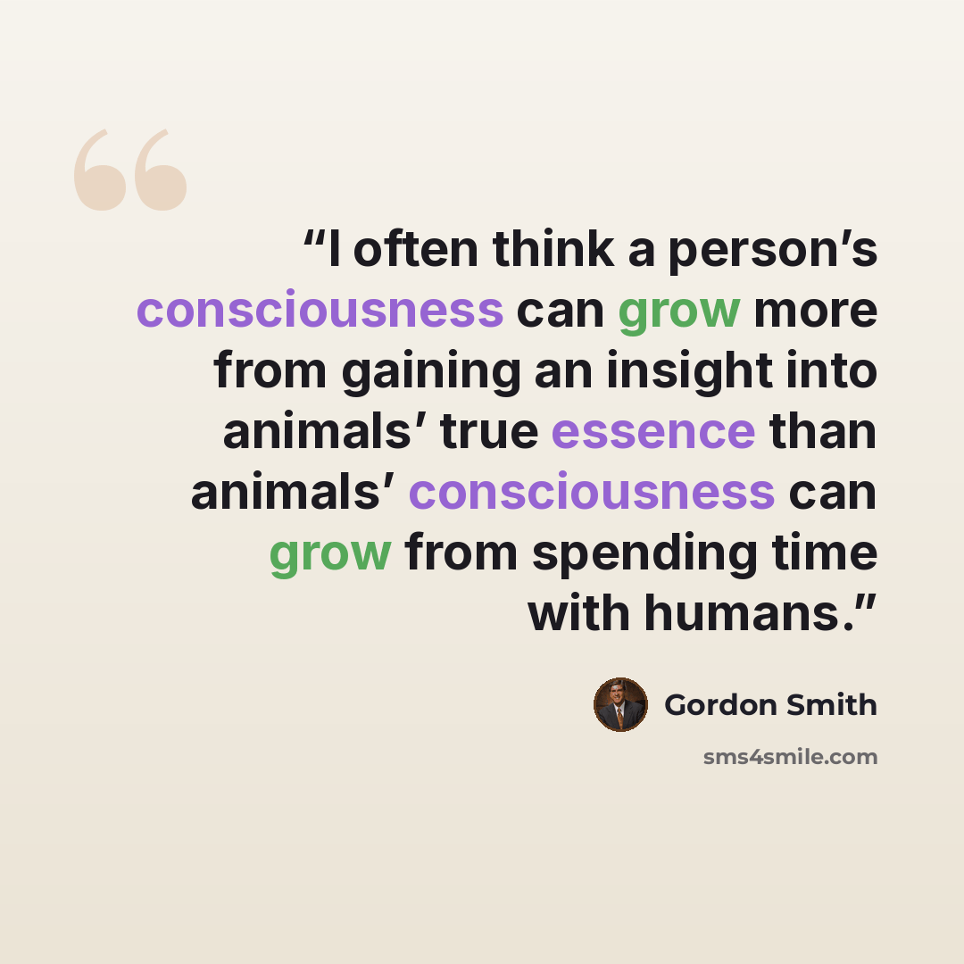 “I often think a person’s consciousness can grow more from gaining an insight into animals’ true essence than animals’ consciousness can grow from spending time with humans.” quote by Gordon Smith