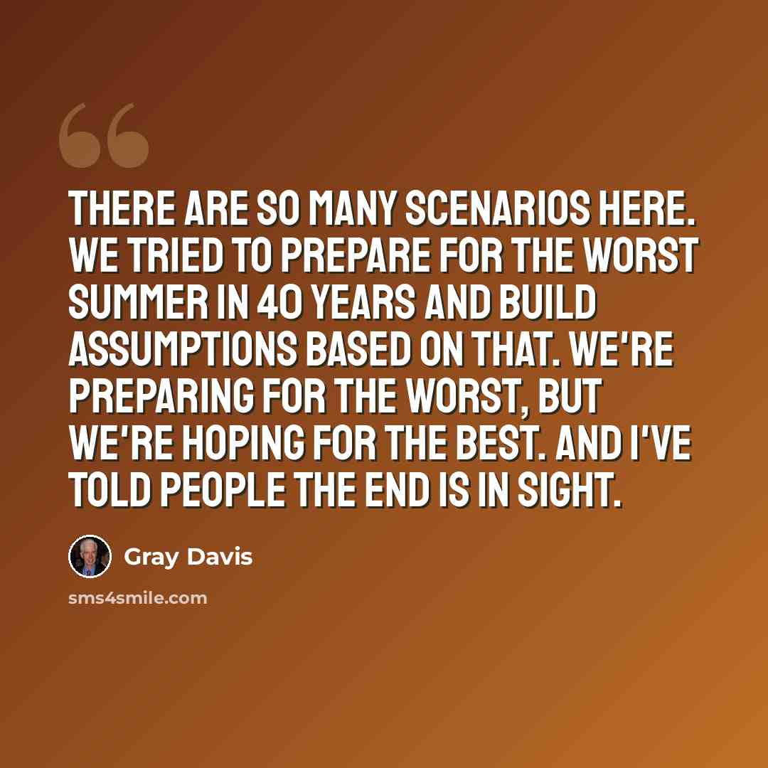“There are so many scenarios here. We tried to prepare for the worst summer in 40 years and build assumptions based on that. We're preparing for the worst, but we're hoping for the best. And I've told people the end is in sight.” quote by Gray Davis