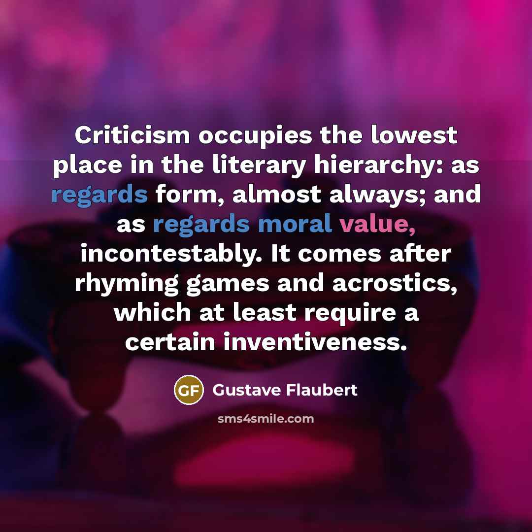 “Criticism occupies the lowest place in the literary hierarchy: as regards form, almost always; and as regards moral value, incontestably. It comes after rhyming games and acrostics, which at least require a certain inventiveness.” quote by Gustave Flaubert