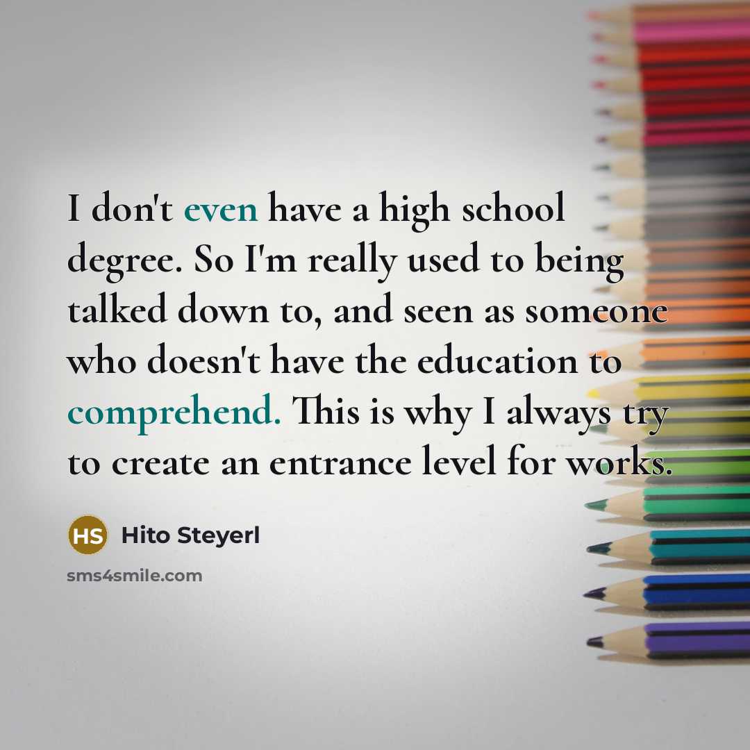 “I don't even have a high school degree. So I'm really used to being talked down to, and seen as someone who doesn't have the education to comprehend. This is why I always try to create an entrance level for works.” quote by Hito Steyerl