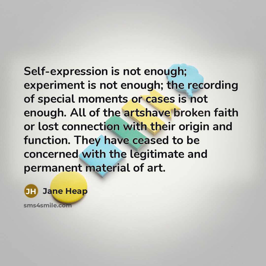 “Self-expression is not enough; experiment is not enough; the recording of special moments or cases is not enough. All of the artshave broken faith or lost connection with their origin and function. They have ceased to be concerned with the legitimate and permanent material of art.” quote by Jane Heap