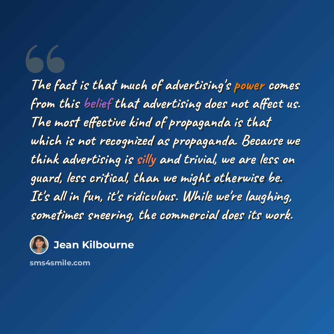 “The fact is that much of advertising's power comes from this belief that advertising does not affect us. The most effective kind of propaganda is that which is not recognized as propaganda. Because we think advertising is silly and trivial, we are less on guard, less critical, than we might…” quote by Jean Kilbourne