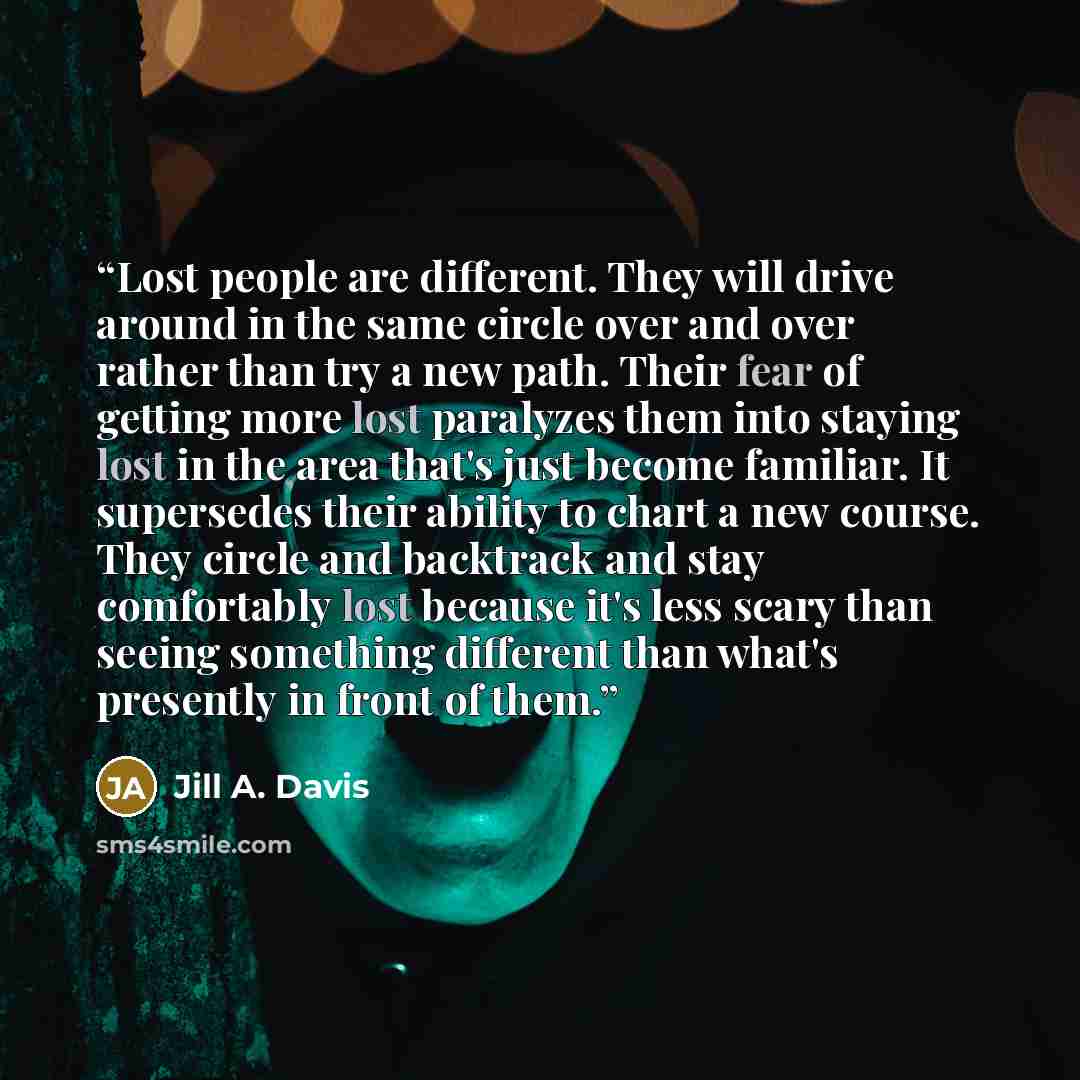 “Lost people are different. They will drive around in the same circle over and over rather than try a new path. Their fear of getting more lost paralyzes them into staying lost in the area that's just become familiar. It supersedes their ability to chart a new course. They circle and backtrack and…” quote by jill a. davis