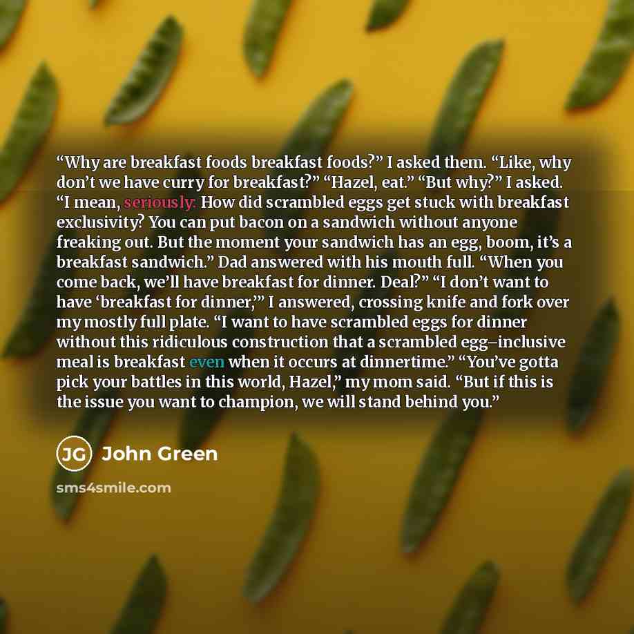 “Why are breakfast foods breakfast foods?” I asked them. “Like, why don’t we have curry for breakfast?” “Hazel, eat.” “But why?” I asked. “I mean, seriously: How did scrambled eggs get stuck with breakfast exclusivity? You can put bacon on a sandwich without anyone freaking out. But the moment your…” quote by John Green