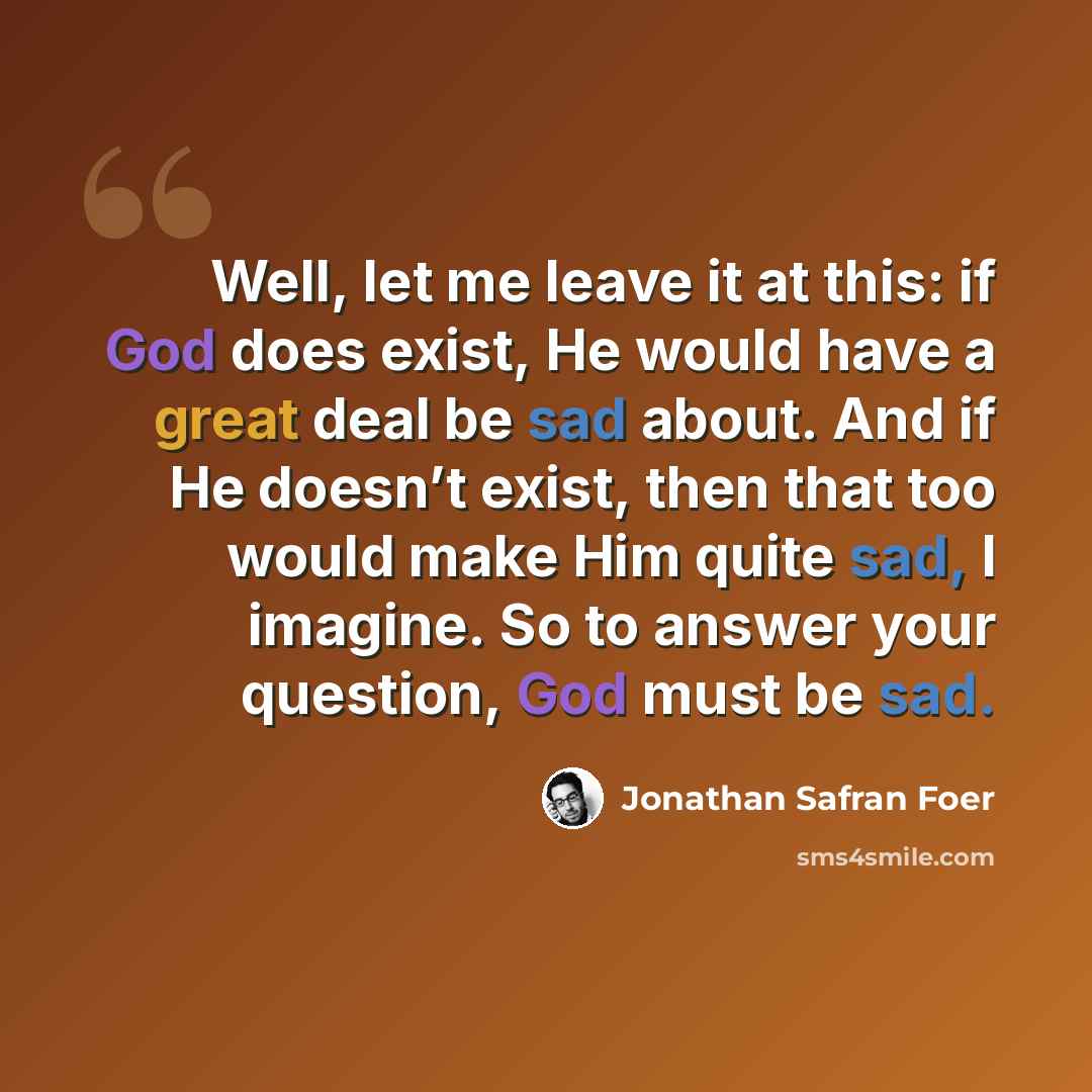 “Well, let me leave it at this: if God does exist, He would have a great deal be sad about. And if He doesn’t exist, then that too would make Him quite sad, I imagine. So to answer your question, God must be sad.” quote by Jonathan Safran Foer