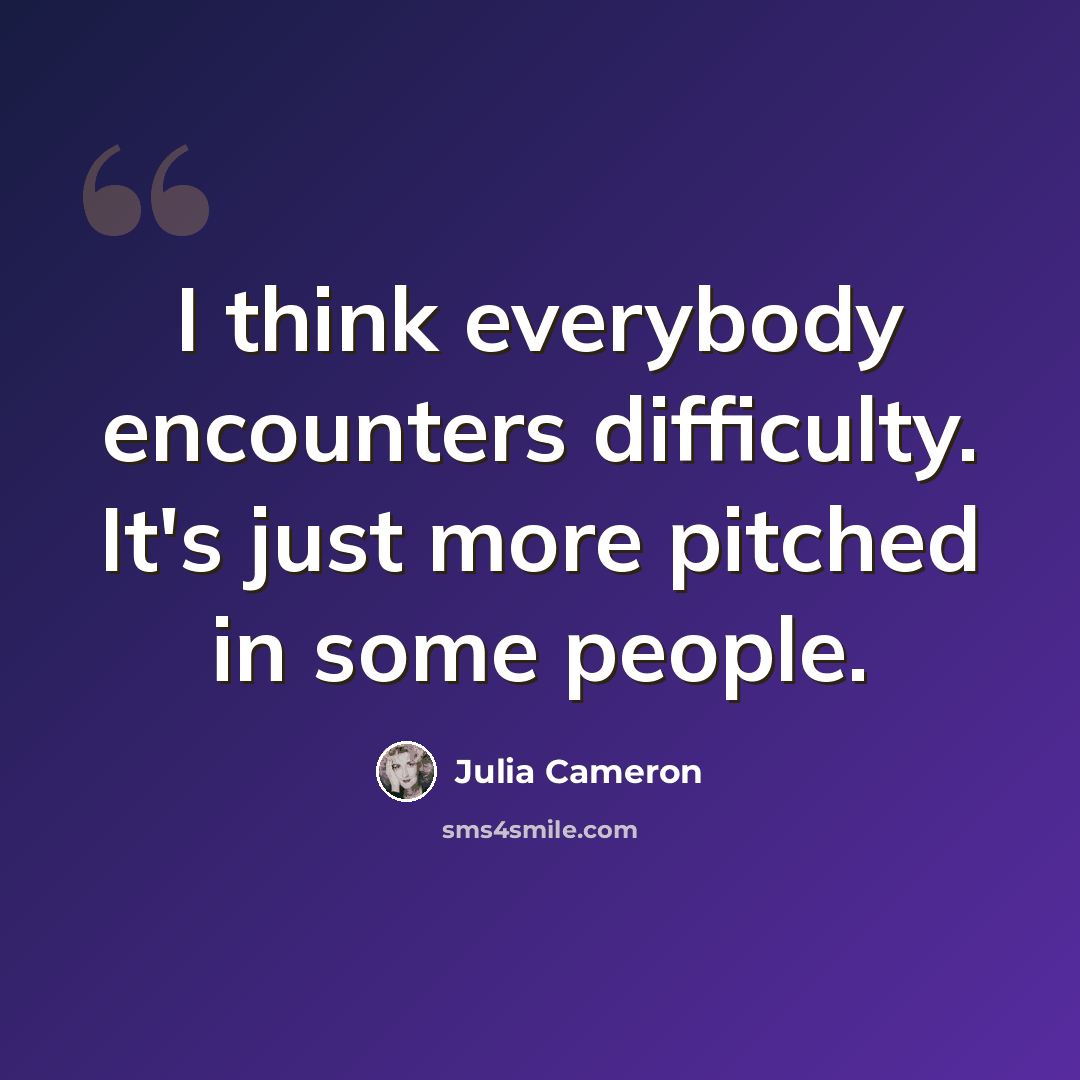 “I think everybody encounters difficulty. It's just more pitched in some people.” quote by Julia Cameron