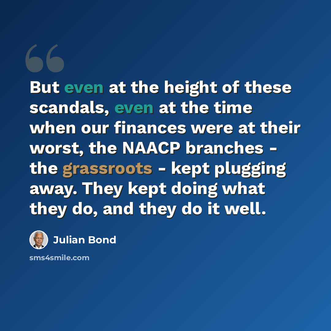 “But even at the height of these scandals, even at the time when our finances were at their worst, the NAACP branches - the grassroots - kept plugging away. They kept doing what they do, and they do it well.” quote by Julian Bond