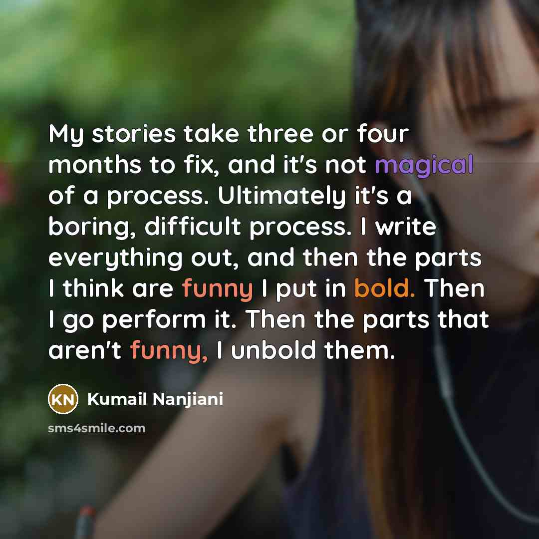 “My stories take three or four months to fix, and it's not magical of a process. Ultimately it's a boring, difficult process. I write everything out, and then the parts I think are funny I put in bold. Then I go perform it. Then the parts that aren't funny, I unbold them.” quote by Kumail Nanjiani