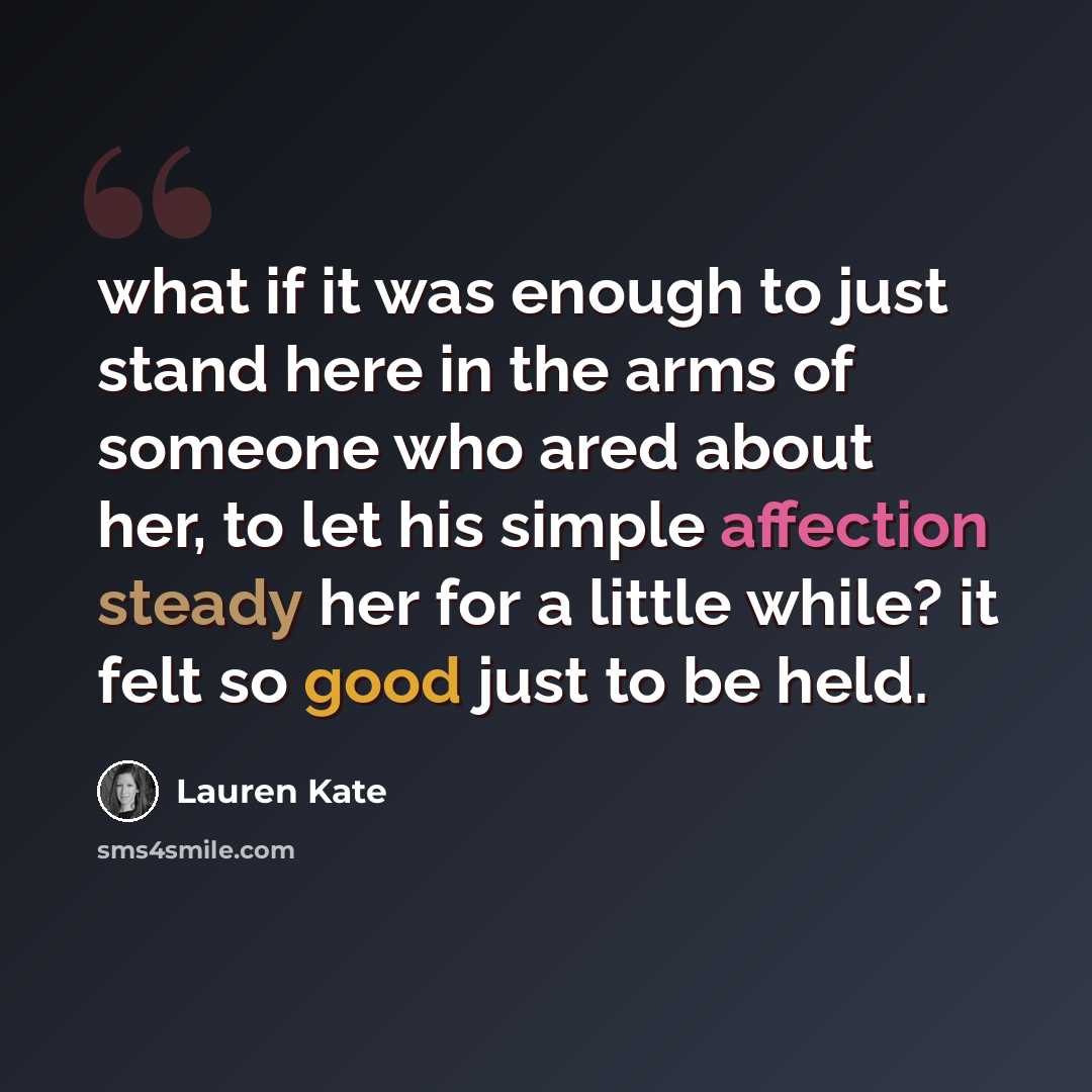 “what if it was enough to just stand here in the arms of someone who ared about her, to let his simple affection steady her for a little while? it felt so good just to be held.” quote by Lauren Kate