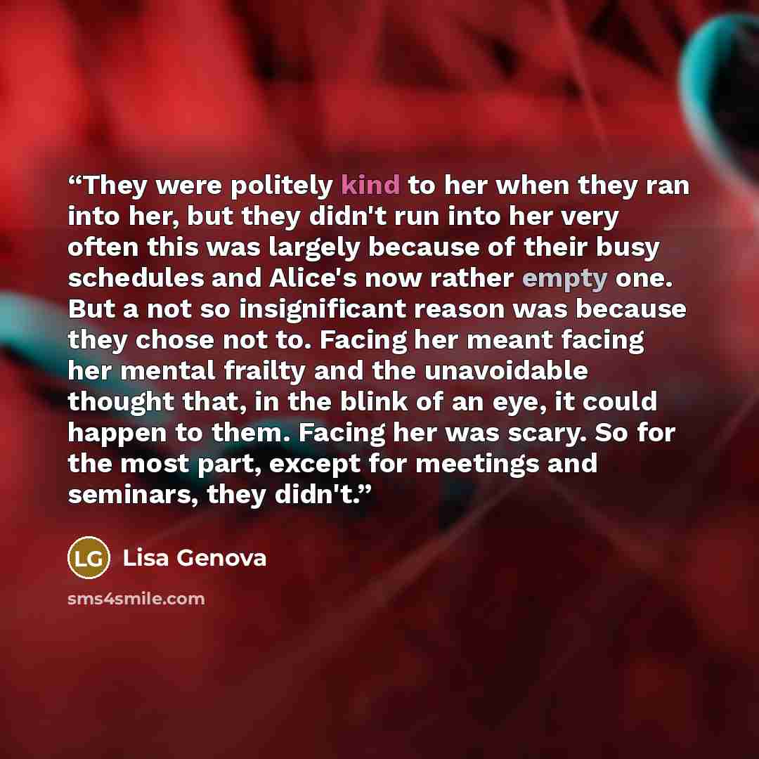 “They were politely kind to her when they ran into her, but they didn't run into her very often this was largely because of their busy schedules and Alice's now rather empty one. But a not so insignificant reason was because they chose not to. Facing her meant facing her mental frailty and the…” quote by Lisa Genova