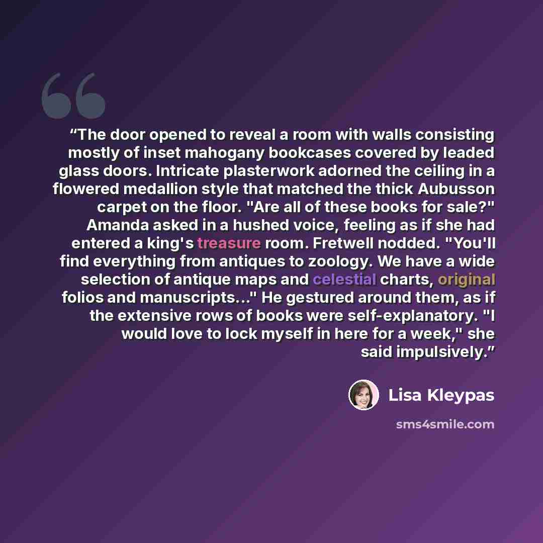 “The door opened to reveal a room with walls consisting mostly of inset mahogany bookcases covered by leaded glass doors. Intricate plasterwork adorned the ceiling in a flowered medallion style that matched the thick Aubusson carpet on the floor. "Are all of these books for sale?" Amanda asked in a…” quote by Lisa Kleypas