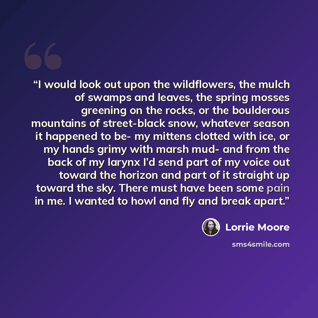 “I would look out upon the wildflowers, the mulch of swamps and leaves, the spring mosses greening on the rocks, or the boulderous mountains of street-black snow, whatever season it happened to be- my mittens clotted with ice, or my hands grimy with marsh mud- and from the back of my larynx I’d…” quote by Lorrie Moore