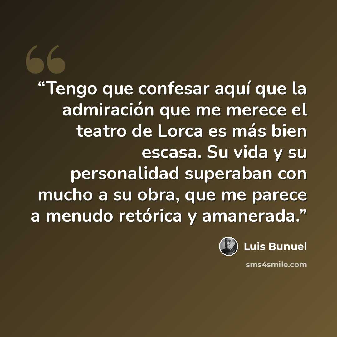 “Tengo que confesar aquí que la admiración que me merece el teatro de Lorca es más bien escasa. Su vida y su personalidad superaban con mucho a su obra, que me parece a menudo retórica y amanerada.” quote by Luis Buñuel