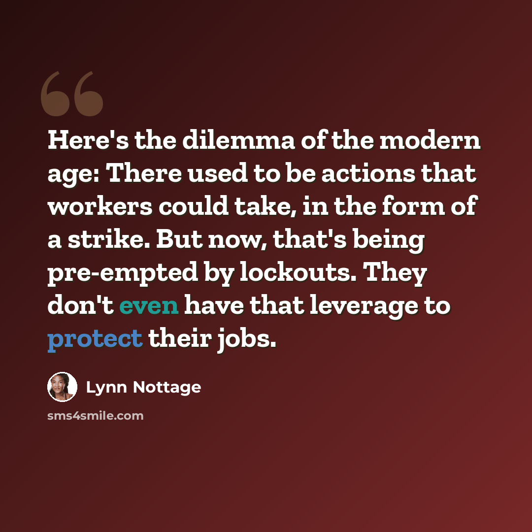 “Here's the dilemma of the modern age: There used to be actions that workers could take, in the form of a strike. But now, that's being pre-empted by lockouts. They don't even have that leverage to protect their jobs.” quote by Lynn Nottage