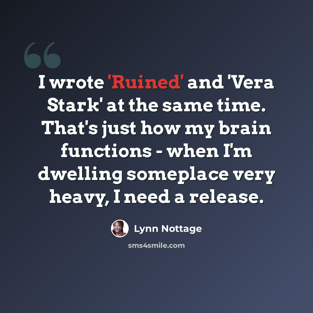 “I wrote 'Ruined' and 'Vera Stark' at the same time. That's just how my brain functions - when I'm dwelling someplace very heavy, I need a release.” quote by Lynn Nottage