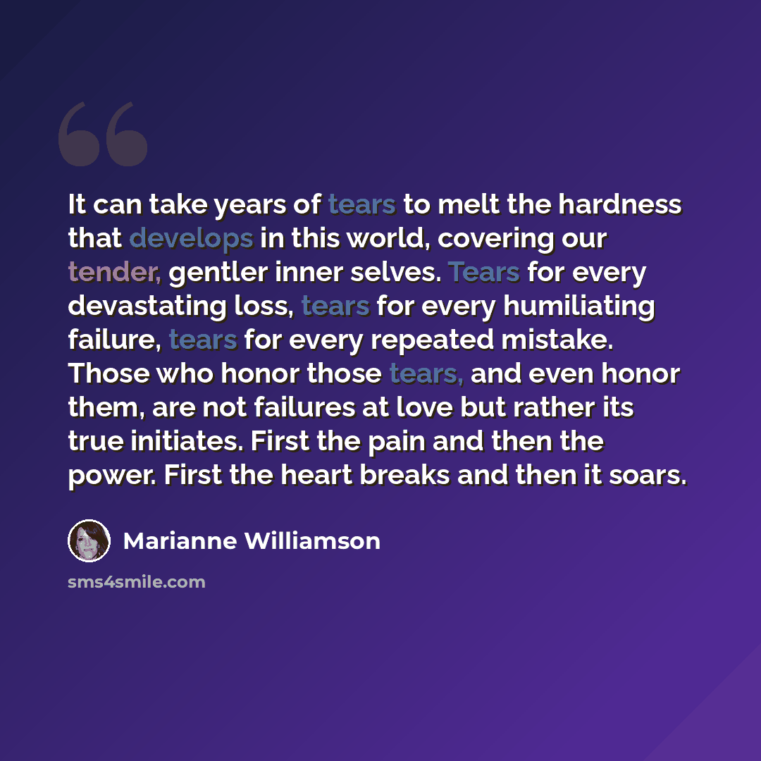 “It can take years of tears to melt the hardness that develops in this world, covering our tender, gentler inner selves. Tears for every devastating loss, tears for every humiliating failure, tears for every repeated mistake. Those who honor those tears, and even honor them, are not failures at…” quote by Marianne Williamson