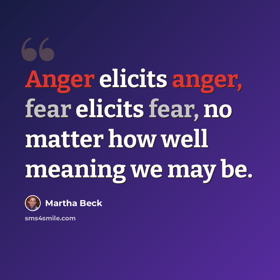“Anger elicits anger, fear elicits fear, no matter how well meaning we may be.” quote by Martha Beck