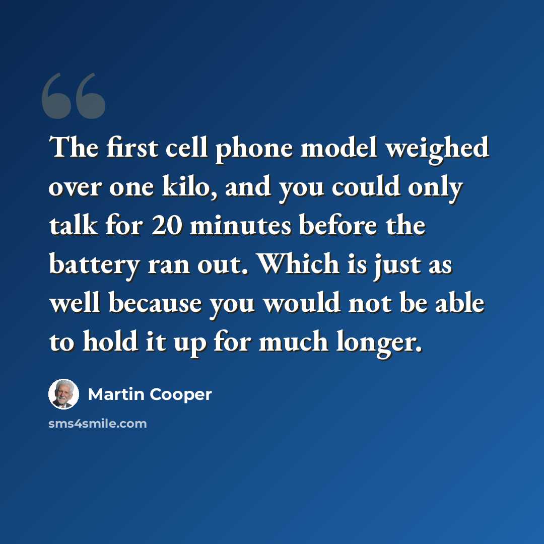 “The first cell phone model weighed over one kilo, and you could only talk for 20 minutes before the battery ran out. Which is just as well because you would not be able to hold it up for much longer.” quote by Martin Cooper