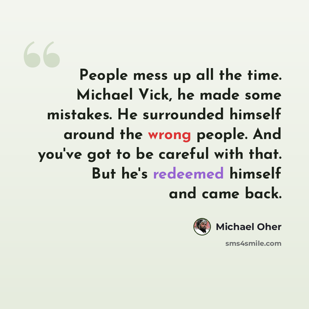 “People mess up all the time. Michael Vick, he made some mistakes. He surrounded himself around the wrong people. And you've got to be careful with that. But he's redeemed himself and came back.” quote by Michael Oher