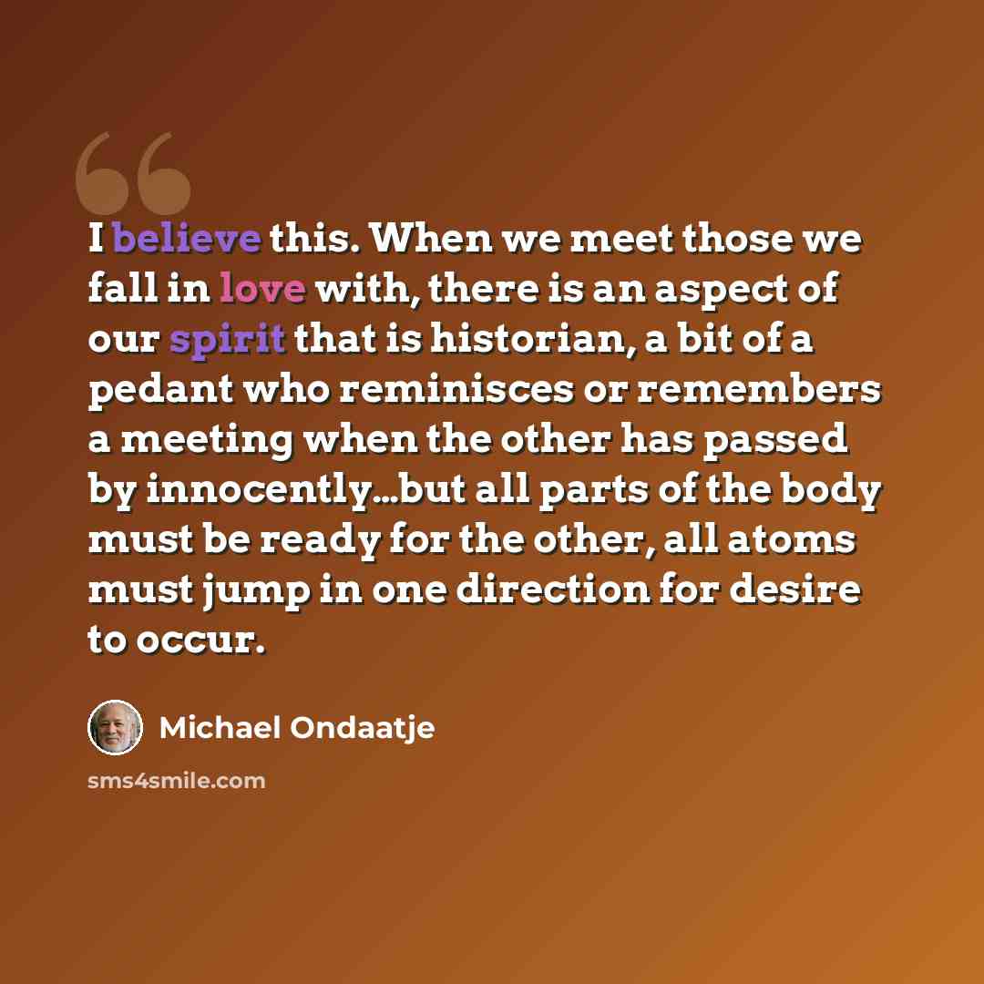“I believe this. When we meet those we fall in love with, there is an aspect of our spirit that is historian, a bit of a pedant who reminisces or remembers a meeting when the other has passed by innocently…but all parts of the body must be ready for the other, all atoms must jump in one direction…” quote by Michael Ondaatje