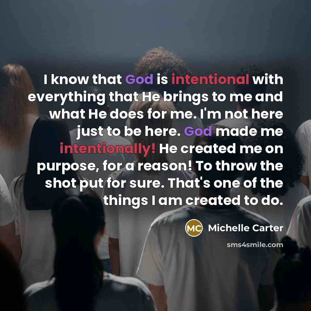 “I know that God is intentional with everything that He brings to me and what He does for me. I'm not here just to be here. God made me intentionally! He created me on purpose, for a reason! To throw the shot put for sure. That's one of the things I am created to do.” quote by Michelle Carter