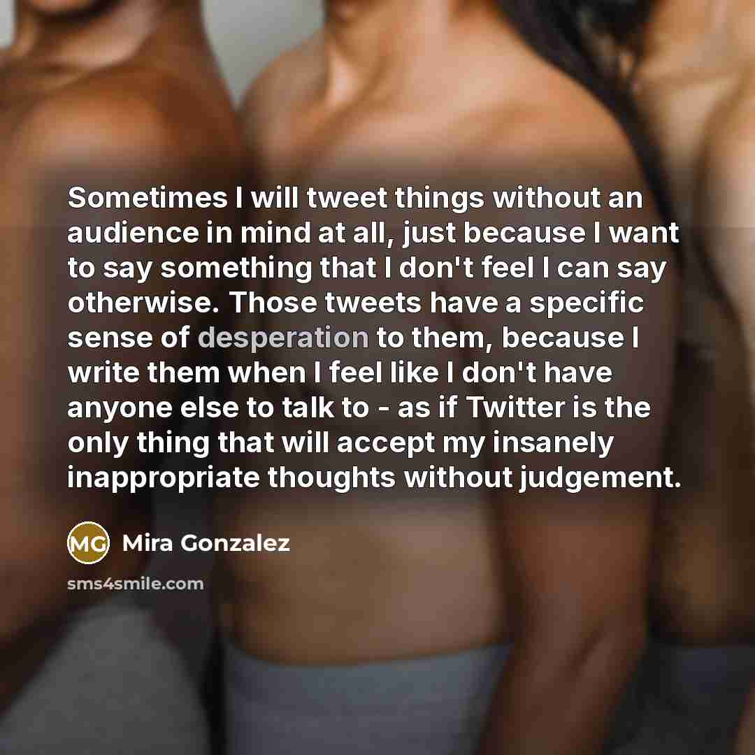 “Sometimes I will tweet things without an audience in mind at all, just because I want to say something that I don't feel I can say otherwise. Those tweets have a specific sense of desperation to them, because I write them when I feel like I don't have anyone else to talk to - as if Twitter is the…” quote by Mira Gonzalez