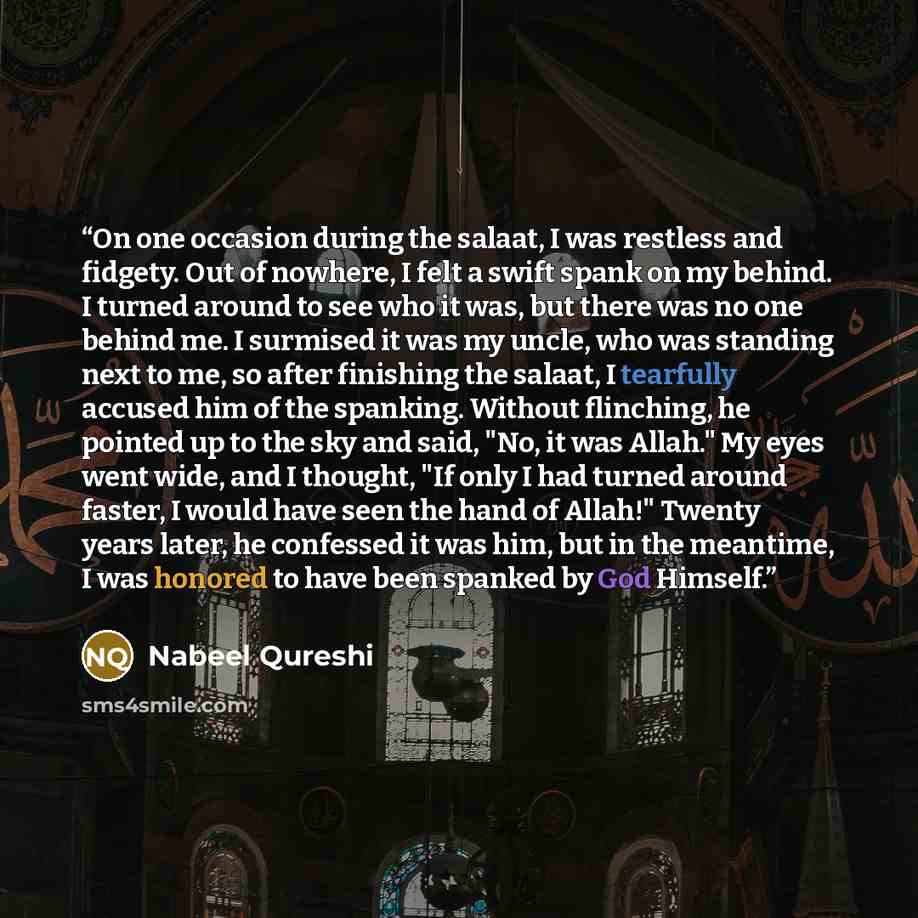 “On one occasion during the salaat, I was restless and fidgety. Out of nowhere, I felt a swift spank on my behind. I turned around to see who it was, but there was no one behind me. I surmised it was my uncle, who was standing next to me, so after finishing the salaat, I tearfully accused him of…” quote by Nabeel Qureshi