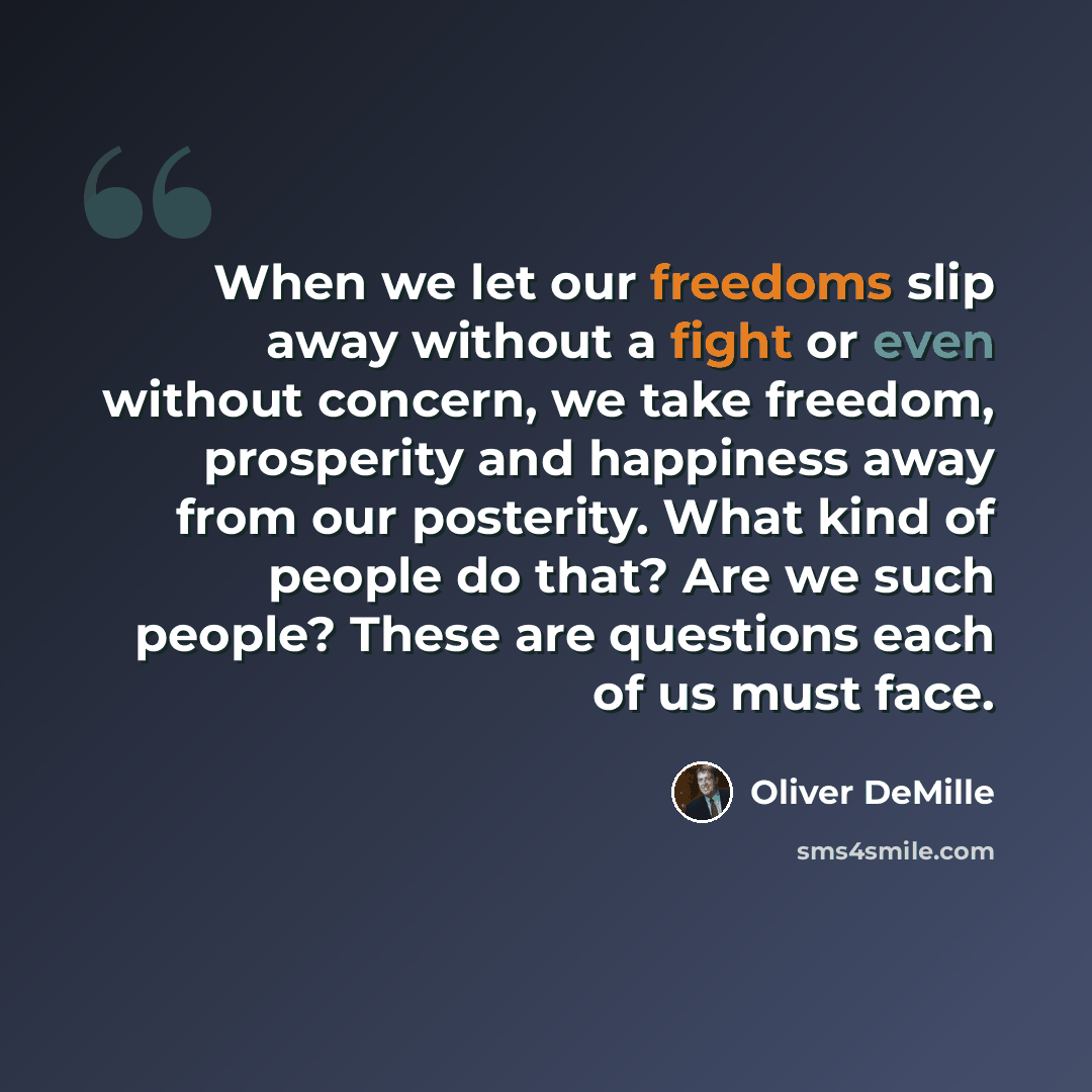 “When we let our freedoms slip away without a fight or even without concern, we take freedom, prosperity and happiness away from our posterity. What kind of people do that? Are we such people? These are questions each of us must face.” quote by Oliver DeMille