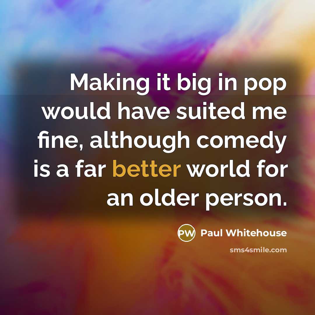 “Making it big in pop would have suited me fine, although comedy is a far better world for an older person.” quote by Paul Whitehouse