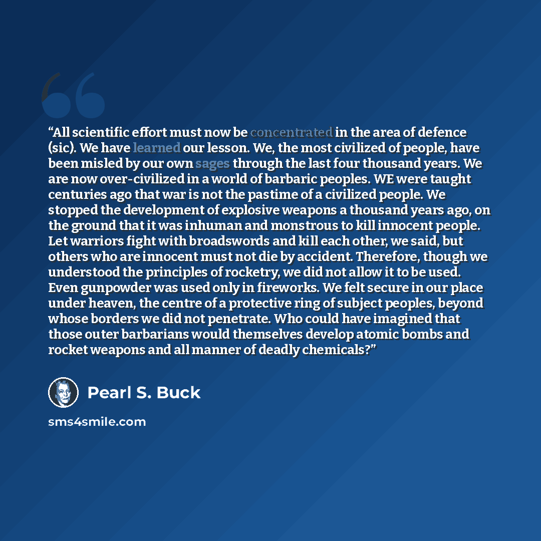 “All scientific effort must now be concentrated in the area of defence (sic). We have learned our lesson. We, the most civilized of people, have been misled by our own sages through the last four thousand years. We are now over-civilized in a world of barbaric peoples. WE were taught centuries ago…” quote by Pearl S. Buck
