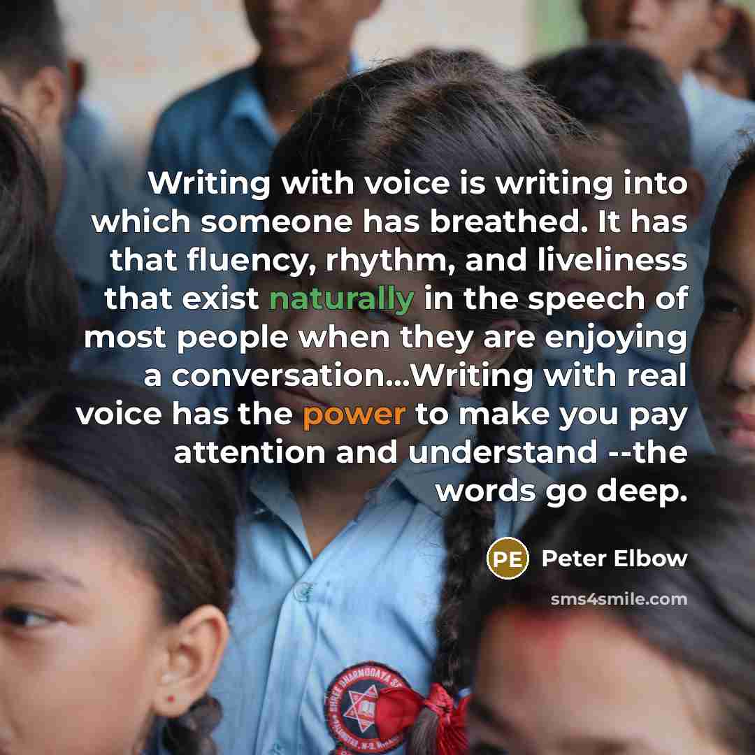 “Writing with voice is writing into which someone has breathed. It has that fluency, rhythm, and liveliness that exist naturally in the speech of most people when they are enjoying a conversation...Writing with real voice has the power to make you pay attention and understand --the words go deep.” quote by Peter Elbow