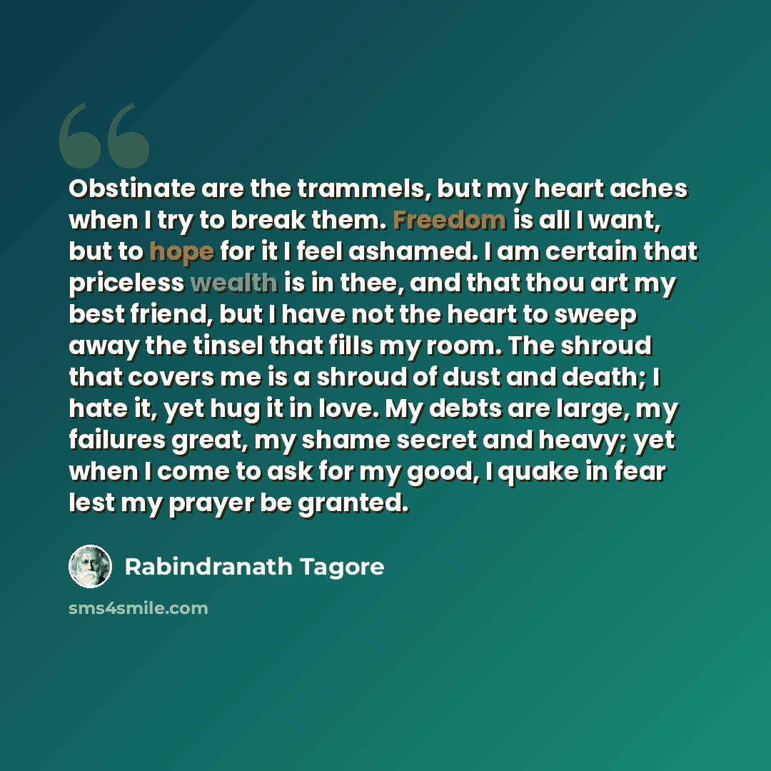 “Obstinate are the trammels, but my heart aches when I try to break them. Freedom is all I want, but to hope for it I feel ashamed. I am certain that priceless wealth is in thee, and that thou art my best friend, but I have not the heart to sweep away the tinsel that fills my room. The shroud that…” quote by Rabindranath Tagore