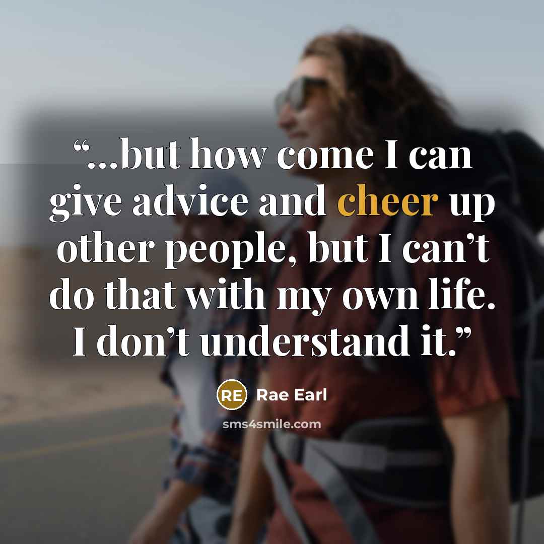 “…but how come I can give advice and cheer up other people, but I can’t do that with my own life. I don’t understand it.” quote by Rae Earl