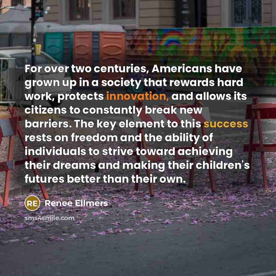 “For over two centuries, Americans have grown up in a society that rewards hard work, protects innovation, and allows its citizens to constantly break new barriers. The key element to this success rests on freedom and the ability of individuals to strive toward achieving their dreams and making…” quote by Renee Ellmers