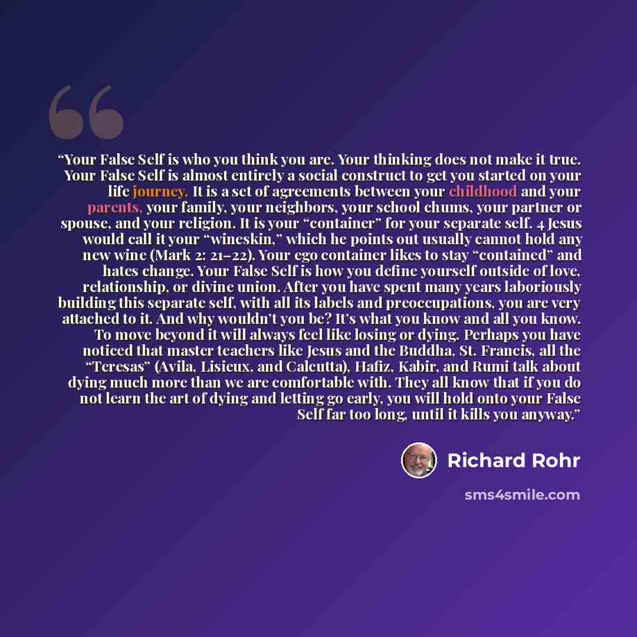 “Your False Self is who you think you are. Your thinking does not make it true. Your False Self is almost entirely a social construct to get you started on your life journey. It is a set of agreements between your childhood and your parents, your family, your neighbors, your school chums, your…” quote by Richard Rohr