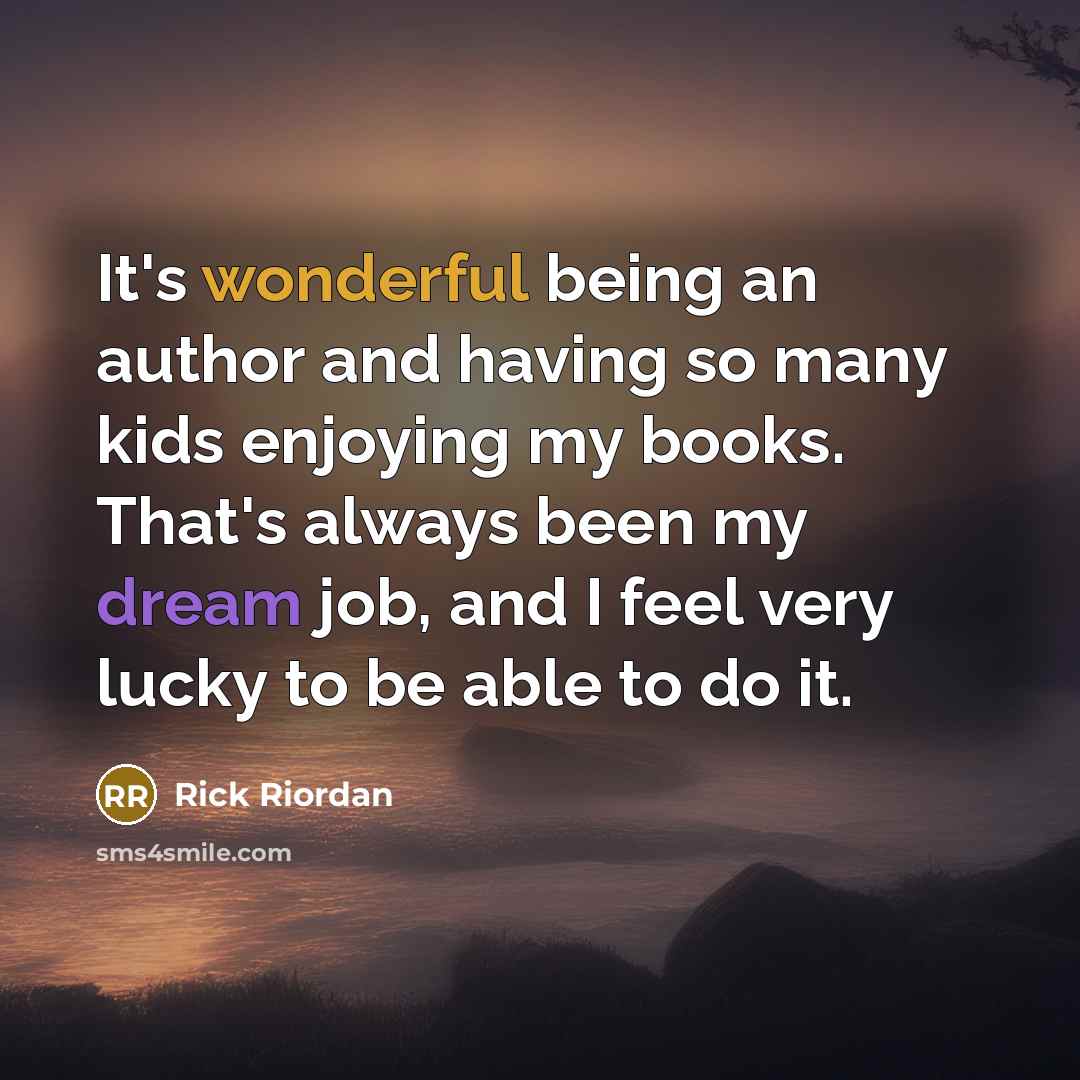 “It's wonderful being an author and having so many kids enjoying my books. That's always been my dream job, and I feel very lucky to be able to do it.” quote by Rick Riordan