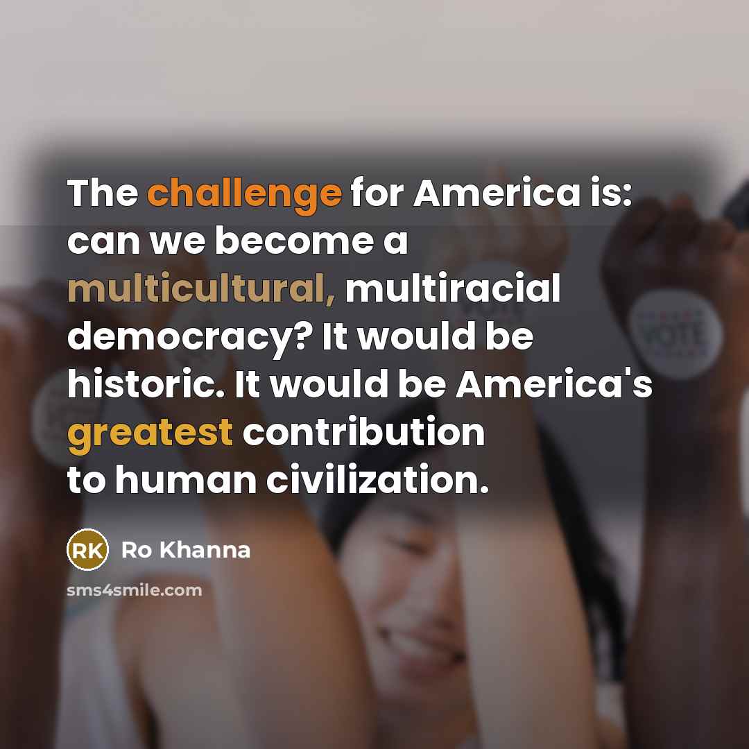 “The challenge for America is: can we become a multicultural, multiracial democracy? It would be historic. It would be America's greatest contribution to human civilization.” quote by Ro Khanna